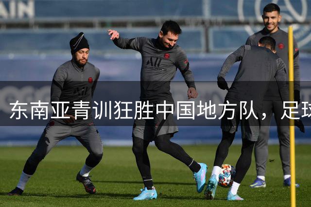 东南亚青训狂胜中国地方队，足球小将成最后希望？