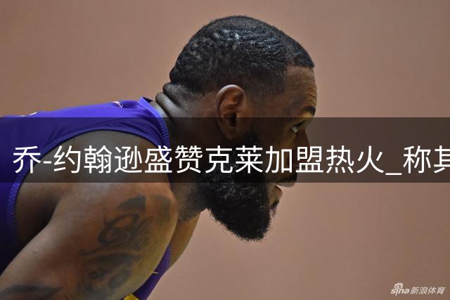 乔-约翰逊盛赞克莱加盟热火 称其将复制雷-阿伦成功模式