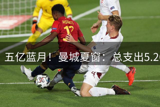 五亿蓝月！曼城夏窗：总支出5.26亿，1.45亿签恩佐1.35亿签安德森