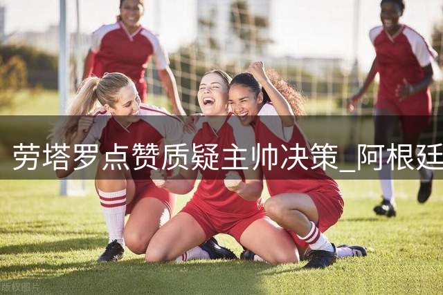 劳塔罗点赞质疑主帅决策 阿根廷世界杯决赛换人争议持续发酵
