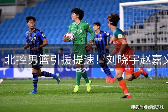 北控男篮引援提速！刘晓宇赵嘉义签约在即 今夏补强效率惊人