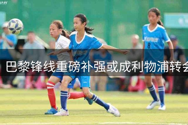 巴黎锋线重磅补强或成利物浦转会契机