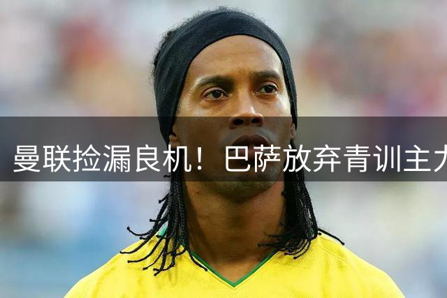曼联捡漏良机！巴萨放弃青训主力巴尔德