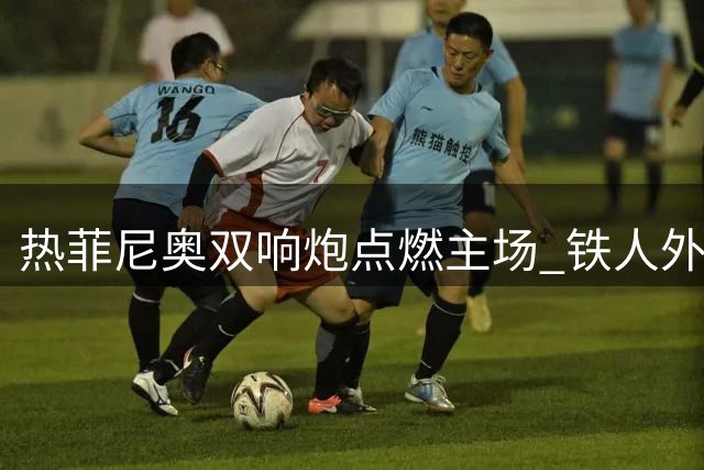 热菲尼奥双响炮点燃主场 铁人外援：这场胜利属于球迷