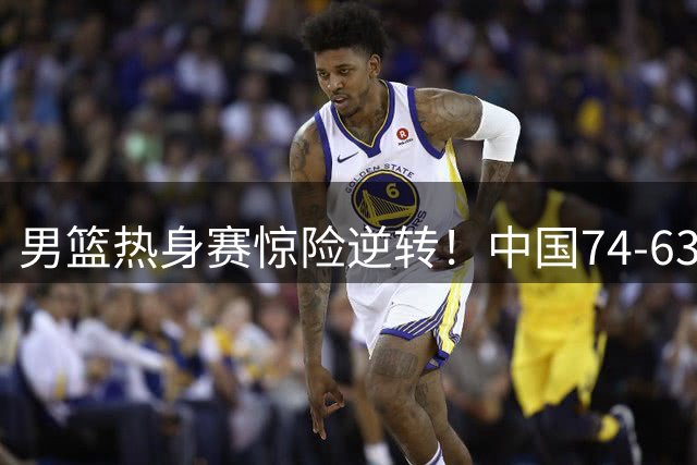 男篮热身赛惊险逆转！中国74-63力克欧洲劲旅格鲁吉亚
