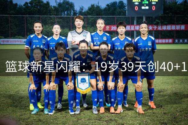 篮球新星闪耀：19岁39天创40+10纪录