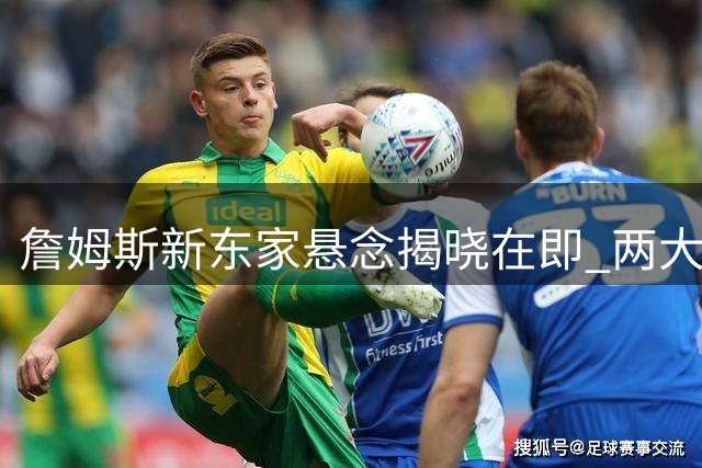 詹姆斯新东家悬念揭晓在即 两大因素排除凯尔特人与勇士