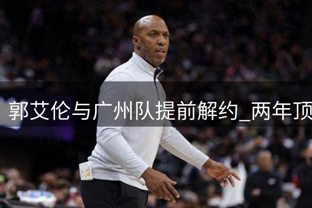 郭艾伦与广州队提前解约 两年顶薪仅出战19场黯然离队