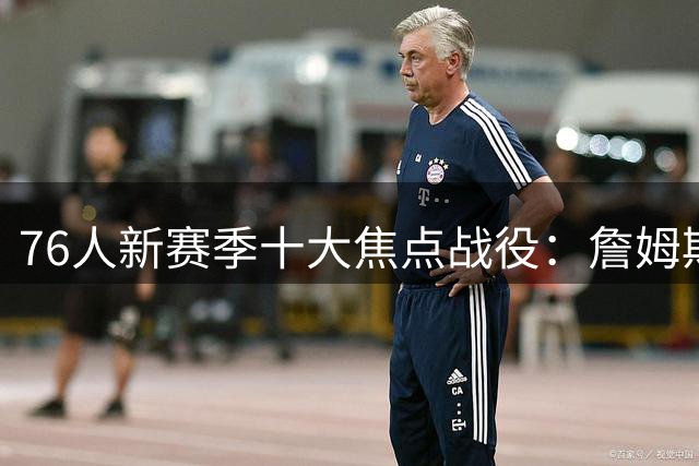 76人新赛季十大焦点战役：詹姆斯迎战旧主与宿敌