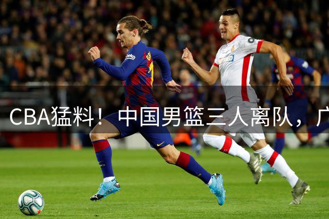 CBA猛料！中国男篮三人离队，广东报价2米18大中锋，广厦签下8+7蓝领大外援